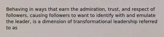 Behaving in ways that earn the admiration, trust, and respect of followers, causing followers to want to identify with and emulate the leader, is a dimension of transformational leadership referred to as