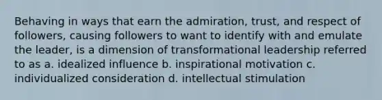 Behaving in ways that earn the admiration, trust, and respect of followers, causing followers to want to identify with and emulate the leader, is a dimension of transformational leadership referred to as a. idealized influence b. inspirational motivation c. individualized consideration d. intellectual stimulation