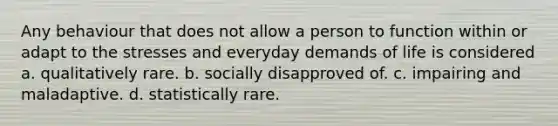 Any behaviour that does not allow a person to function within or adapt to the stresses and everyday demands of life is considered a. qualitatively rare. b. socially disapproved of. c. impairing and maladaptive. d. statistically rare.