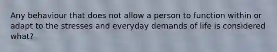 Any behaviour that does not allow a person to function within or adapt to the stresses and everyday demands of life is considered what?