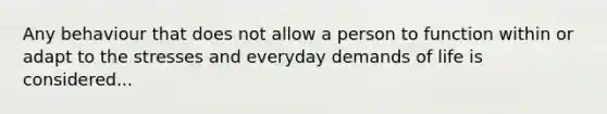 Any behaviour that does not allow a person to function within or adapt to the stresses and everyday demands of life is considered...