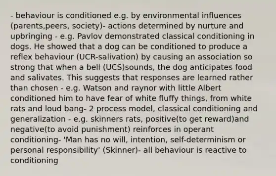 - behaviour is conditioned e.g. by environmental influences (parents,peers, society)- actions determined by nurture and upbringing - e.g. Pavlov demonstrated classical conditioning in dogs. He showed that a dog can be conditioned to produce a reflex behaviour (UCR-salivation) by causing an association so strong that when a bell (UCS)sounds, the dog anticipates food and salivates. This suggests that responses are learned rather than chosen - e.g. Watson and raynor with little Albert conditioned him to have fear of white fluffy things, from white rats and loud bang- 2 process model, classical conditioning and generalization - e.g. skinners rats, positive(to get reward)and negative(to avoid punishment) reinforces in operant conditioning- 'Man has no will, intention, self-determinism or personal responsibility' (Skinner)- all behaviour is reactive to conditioning