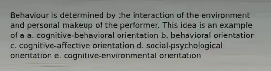 Behaviour is determined by the interaction of the environment and personal makeup of the performer. This idea is an example of a a. cognitive-behavioral orientation b. behavioral orientation c. cognitive-affective orientation d. social-psychological orientation e. cognitive-environmental orientation