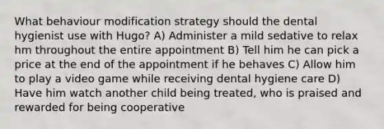 What behaviour modification strategy should the dental hygienist use with Hugo? A) Administer a mild sedative to relax hm throughout the entire appointment B) Tell him he can pick a price at the end of the appointment if he behaves C) Allow him to play a video game while receiving dental hygiene care D) Have him watch another child being treated, who is praised and rewarded for being cooperative