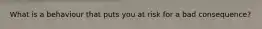 What is a behaviour that puts you at risk for a bad consequence?