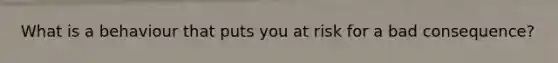 What is a behaviour that puts you at risk for a bad consequence?