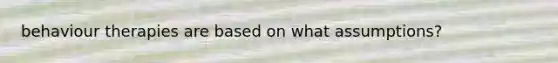 behaviour therapies are based on what assumptions?
