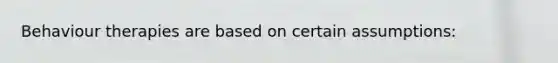 Behaviour therapies are based on certain assumptions: