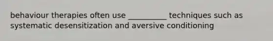 behaviour therapies often use __________ techniques such as systematic desensitization and aversive conditioning