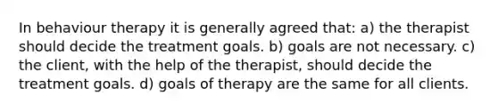 In behaviour therapy it is generally agreed that: a) the therapist should decide the treatment goals. b) goals are not necessary. c) the client, with the help of the therapist, should decide the treatment goals. d) goals of therapy are the same for all clients.