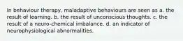 In behaviour therapy, maladaptive behaviours are seen as a. the result of learning. b. the result of unconscious thoughts. c. the result of a neuro-chemical imbalance. d. an indicator of neurophysiological abnormalities.