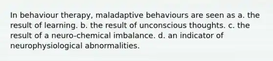 In behaviour therapy, maladaptive behaviours are seen as a. the result of learning. b. the result of unconscious thoughts. c. the result of a neuro-chemical imbalance. d. an indicator of neurophysiological abnormalities.