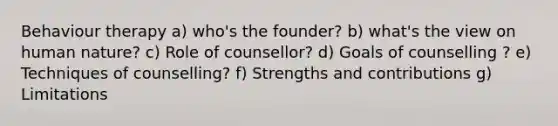 Behaviour therapy a) who's the founder? b) what's the view on human nature? c) Role of counsellor? d) Goals of counselling ? e) Techniques of counselling? f) Strengths and contributions g) Limitations