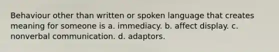 Behaviour other than written or spoken language that creates meaning for someone is a. immediacy. b. affect display. c. nonverbal communication. d. adaptors.