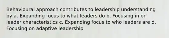 Behavioural approach contributes to leadership understanding by a. Expanding focus to what leaders do b. Focusing in on leader characteristics c. Expanding focus to who leaders are d. Focusing on adaptive leadership