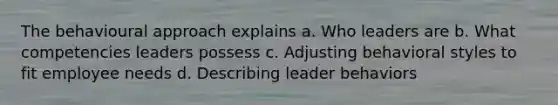 The behavioural approach explains a. Who leaders are b. What competencies leaders possess c. Adjusting behavioral styles to fit employee needs d. Describing leader behaviors