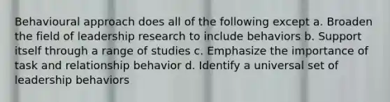 Behavioural approach does all of the following except a. Broaden the field of leadership research to include behaviors b. Support itself through a range of studies c. Emphasize the importance of task and relationship behavior d. Identify a universal set of leadership behaviors