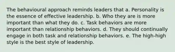 The behavioural approach reminds leaders that a. Personality is the essence of effective leadership. b. Who they are is more important than what they do. c. Task behaviors are more important than relationship behaviors. d. They should continually engage in both task and relationship behaviors. e. The high-high style is the best style of leadership.