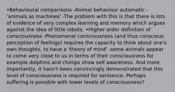 •Behavioural comparisons -Animal behaviour automatic - 'animals as machines' -The problem with this is that there is lots of evidence of very complex learning and memory which argues against the idea of little robots. •Higher order definition of consciousness -Phenomenal consciousness (and thus conscious perception of feelings) requires the capacity to think about one's own thoughts, to have a 'theory of mind' -some animals appear to come very close to us in terms of their consciousness for example dolphins and chimps show self awareness. And more importantly, it hasn't been convincingly demonstrated that this level of consciousness is required for sentience. Perhaps suffering is possible with lower levels of consciousness?