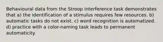 Behavioural data from the Stroop interference task demonstrates that a) the identification of a stimulus requires few resources. b) automatic tasks do not exist. c) word recognition is automatized. d) practice with a color-naming task leads to permanent automaticity.