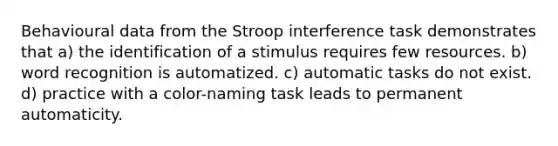 Behavioural data from the Stroop interference task demonstrates that a) the identification of a stimulus requires few resources. b) word recognition is automatized. c) automatic tasks do not exist. d) practice with a color-naming task leads to permanent automaticity.