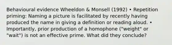 Behavioural evidence Wheeldon & Monsell (1992) • Repetition priming: Naming a picture is facilitated by recently having produced the name in giving a definition or reading aloud. • Importantly, prior production of a homophone ("weight" or "wait") is not an effective prime. What did they conclude?