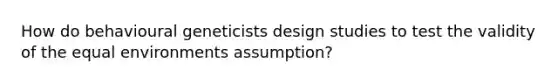 How do behavioural geneticists design studies to test the validity of the equal environments assumption?