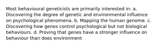 Most behavioural geneticists are primarily interested in: a. Discovering the degree of genetic and environmental influence on psychological phenomena. b. Mapping the human genome. c. Discovering how genes control psychological but not biological behaviours. d. Proving that genes have a stronger influence on behaviour than does environment