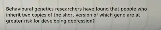 Behavioural genetics researchers have found that people who inherit two copies of the short version of which gene are at greater risk for developing depression?