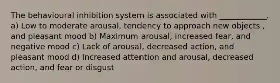 The behavioural inhibition system is associated with ____________. a) Low to moderate arousal, tendency to approach new objects , and pleasant mood b) Maximum arousal, increased fear, and negative mood c) Lack of arousal, decreased action, and pleasant mood d) Increased attention and arousal, decreased action, and fear or disgust