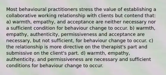 Most behavioural practitioners stress the value of establishing a collaborative working relationship with clients but contend that: a) warmth, empathy, and acceptance are neither necessary nor a sufficient condition for behaviour change to occur. b) warmth, empathy, authenticity, permissiveness and acceptance are necessary, but not sufficient, for behaviour change to occur. c) the relationship is more directive on the therapist's part and submissive on the client's part. d) warmth, empathy, authenticity, and permissiveness are necessary and sufficient conditions for behaviour change to occur.