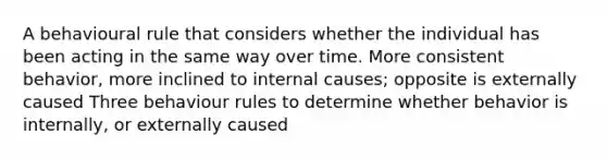 A behavioural rule that considers whether the individual has been acting in the same way over time. More consistent behavior, more inclined to internal causes; opposite is externally caused Three behaviour rules to determine whether behavior is internally, or externally caused