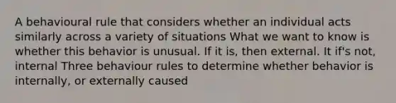 A behavioural rule that considers whether an individual acts similarly across a variety of situations What we want to know is whether this behavior is unusual. If it is, then external. It if's not, internal Three behaviour rules to determine whether behavior is internally, or externally caused