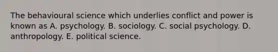 The behavioural science which underlies conflict and power is known as A. psychology. B. sociology. C. social psychology. D. anthropology. E. political science.