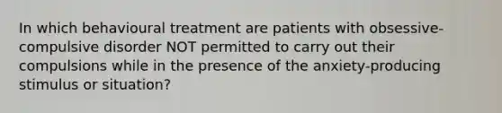 In which behavioural treatment are patients with obsessive-compulsive disorder NOT permitted to carry out their compulsions while in the presence of the anxiety-producing stimulus or situation?