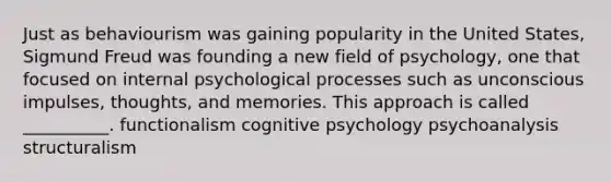 Just as behaviourism was gaining popularity in the United States, Sigmund Freud was founding a new field of psychology, one that focused on internal psychological processes such as unconscious impulses, thoughts, and memories. This approach is called __________. functionalism cognitive psychology psychoanalysis structuralism