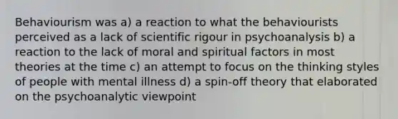 Behaviourism was a) a reaction to what the behaviourists perceived as a lack of scientific rigour in psychoanalysis b) a reaction to the lack of moral and spiritual factors in most theories at the time c) an attempt to focus on the thinking styles of people with mental illness d) a spin-off theory that elaborated on the psychoanalytic viewpoint