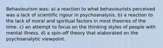 Behaviourism was: a) a reaction to what behaviourists perceived was a lack of scientific rigour in psychoanalysis. b) a reaction to the lack of moral and spiritual factors in most theories of the time. c) an attempt to focus on the thinking styles of people with mental illness. d) a spin-off theory that elaborated on the psychoanalytic viewpoint.