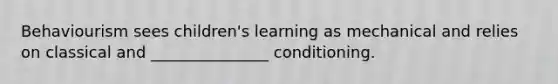 Behaviourism sees children's learning as mechanical and relies on classical and _______________ conditioning.