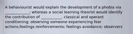 A behaviourist would explain the development of a phobia via _____________; whereas a social learning theorist would identify the contribution of ___________. classical and operant conditioning; observing someone experiencing fear actions;feelings reinforcements; feelings avoidance; observers