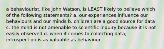 a behaviourist, like John Watson, is LEAST likely to believe which of the following statements? a. our experiences influence our behaviours and our minds b. children are a good source for data c. the mind is not amenable to scientific inquiry because it is not easily observed d. when it comes to collecting data, introspection is as valuable as behaviour