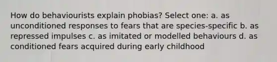 How do behaviourists explain phobias? Select one: a. as unconditioned responses to fears that are species-specific b. as repressed impulses c. as imitated or modelled behaviours d. as conditioned fears acquired during early childhood