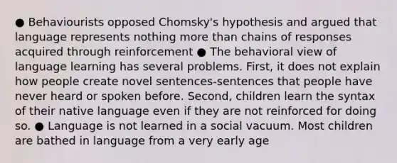 ● Behaviourists opposed Chomsky's hypothesis and argued that language represents nothing <a href='https://www.questionai.com/knowledge/keWHlEPx42-more-than' class='anchor-knowledge'>more than</a> chains of responses acquired through reinforcement ● The behavioral view of language learning has several problems. First, it does not explain how people create novel sentences-sentences that people have never heard or spoken before. Second, children learn the syntax of their native language even if they are not reinforced for doing so. ● Language is not learned in a social vacuum. Most children are bathed in language from a very early age