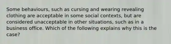 Some behaviours, such as cursing and wearing revealing clothing are acceptable in some social contexts, but are considered unacceptable in other situations, such as in a business office. Which of the following explains why this is the case?
