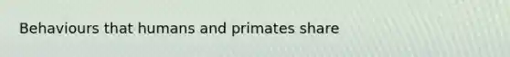 Behaviours that humans and primates share