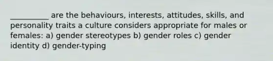 __________ are the behaviours, interests, attitudes, skills, and personality traits a culture considers appropriate for males or females: a) gender stereotypes b) gender roles c) gender identity d) gender-typing