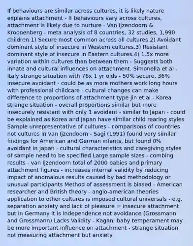 If behaviours are similar across cultures, it is likely nature explains attachment - If behaviours vary across cultures, attachment is likely due to nurture - Van Ijzendoorn & Kroonenberg - meta analysis of 8 countries, 32 studies, 1,990 children.1) Secure most common across all cultures.2) Avoidant dominant style of insecure in Western cultures.3) Resistant dominant style of insecure in Eastern cultures.4) 1.5x more variation within cultures than between them - Suggests both innate and cultural influences on attachment. Simonella et al - Italy strange situation with 76x 1 yr olds - 50% secure, 36% insecure avoidant - could be as more mothers work long hours with professional childcare - cultural changes can make difference to proportions of attachment type Jin et al - Korea strange situation - overall proportions similar but more insecurely resistant with only 1 avoidant - similar to Japan - could be explained as Korea and Japan have similar child rearing styles Sample unrepresentative of cultures - comparisons of countries not cultures in van Ijzendoorn - Sagi (1991) found very similar findings for American and German infants, but found 0% avoidant in Japan - cultural characteristics and caregiving styles of sample need to be specified Large sample sizes - combing results - van Ijzendoorn total of 2000 babies and primary attachment figures - increases internal validity by reducing impact of anomalous results caused by bad methodology or unusual participants Method of assessment is biased - American researcher and British theory - anglo-american theories application to other cultures is imposed cultural universals - e.g. separation anxiety and lack of pleasure = insecure attachment but in Germany it is independence not avoidance (Grossmann and Grossmann) Lacks Validity - Kagan; baby temperament may be more important influence on attachment - strange situation not measuring attachment but anxiety