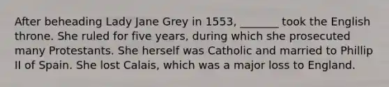 After beheading Lady Jane Grey in 1553, _______ took the English throne. She ruled for five years, during which she prosecuted many Protestants. She herself was Catholic and married to Phillip II of Spain. She lost Calais, which was a major loss to England.