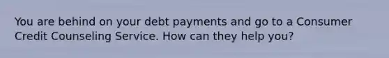 You are behind on your debt payments and go to a Consumer Credit Counseling Service. How can they help you?