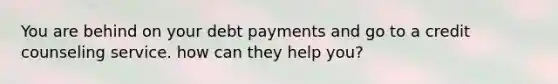 You are behind on your debt payments and go to a credit counseling service. how can they help you?